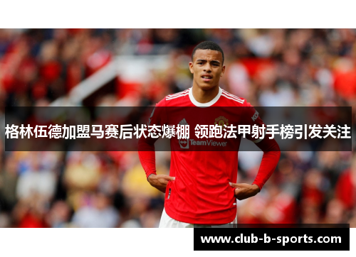 格林伍德加盟马赛后状态爆棚 领跑法甲射手榜引发关注